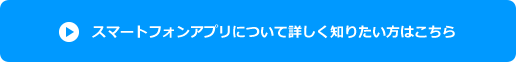スマートフォンアプリについて詳しく知りたい方はこちら